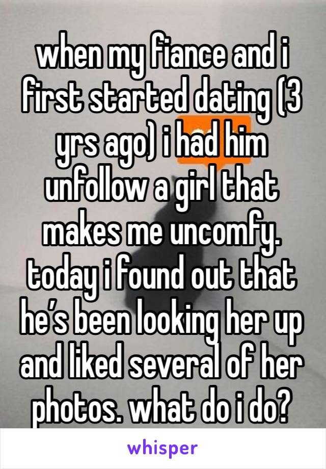 when my fiance and i first started dating (3 yrs ago) i had him unfollow a girl that makes me uncomfy. today i found out that he’s been looking her up and liked several of her photos. what do i do?