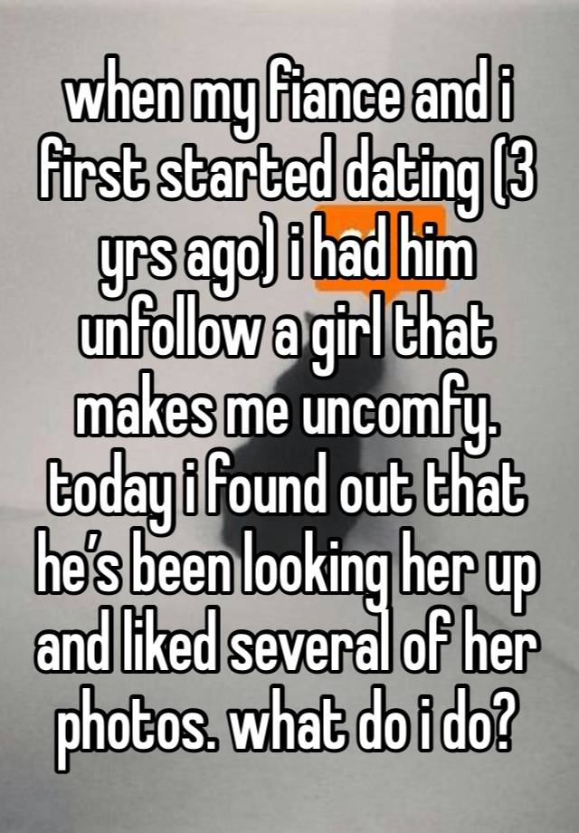 when my fiance and i first started dating (3 yrs ago) i had him unfollow a girl that makes me uncomfy. today i found out that he’s been looking her up and liked several of her photos. what do i do?