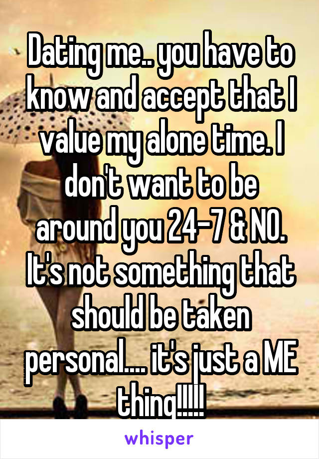 Dating me.. you have to know and accept that I value my alone time. I don't want to be around you 24-7 & NO. It's not something that should be taken personal.... it's just a ME thing!!!!!