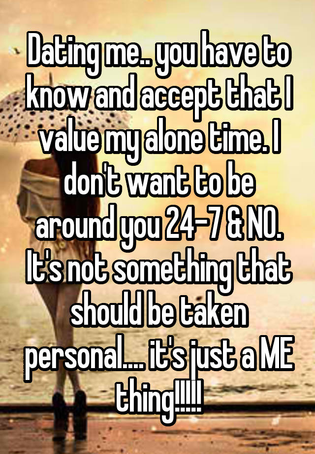 Dating me.. you have to know and accept that I value my alone time. I don't want to be around you 24-7 & NO. It's not something that should be taken personal.... it's just a ME thing!!!!!