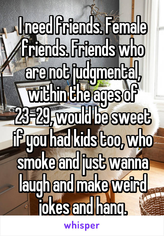 I need friends. Female friends. Friends who are not judgmental, within the ages of 23-29, would be sweet if you had kids too, who smoke and just wanna laugh and make weird jokes and hang.