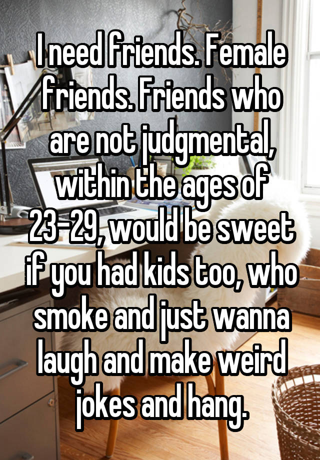 I need friends. Female friends. Friends who are not judgmental, within the ages of 23-29, would be sweet if you had kids too, who smoke and just wanna laugh and make weird jokes and hang.