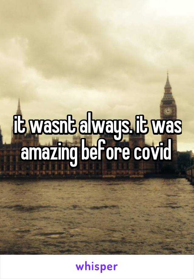 it wasnt always. it was amazing before covid 