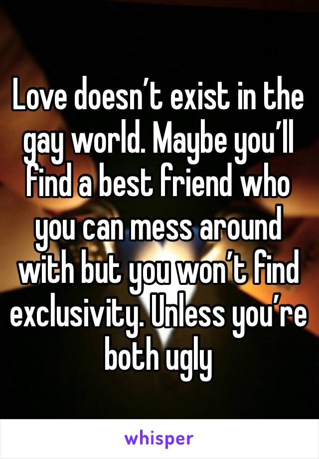 Love doesn’t exist in the gay world. Maybe you’ll find a best friend who you can mess around with but you won’t find exclusivity. Unless you’re both ugly 