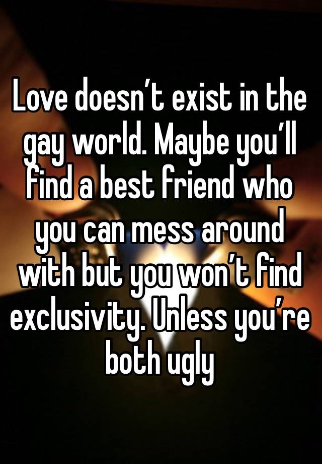 Love doesn’t exist in the gay world. Maybe you’ll find a best friend who you can mess around with but you won’t find exclusivity. Unless you’re both ugly 