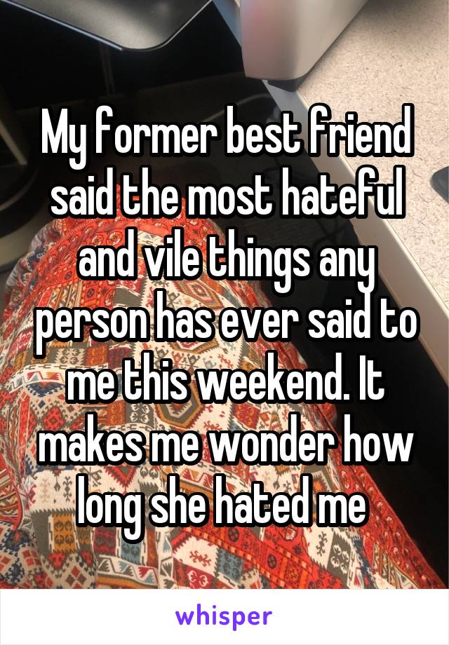 My former best friend said the most hateful and vile things any person has ever said to me this weekend. It makes me wonder how long she hated me 