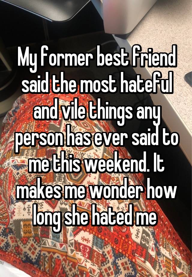 My former best friend said the most hateful and vile things any person has ever said to me this weekend. It makes me wonder how long she hated me 