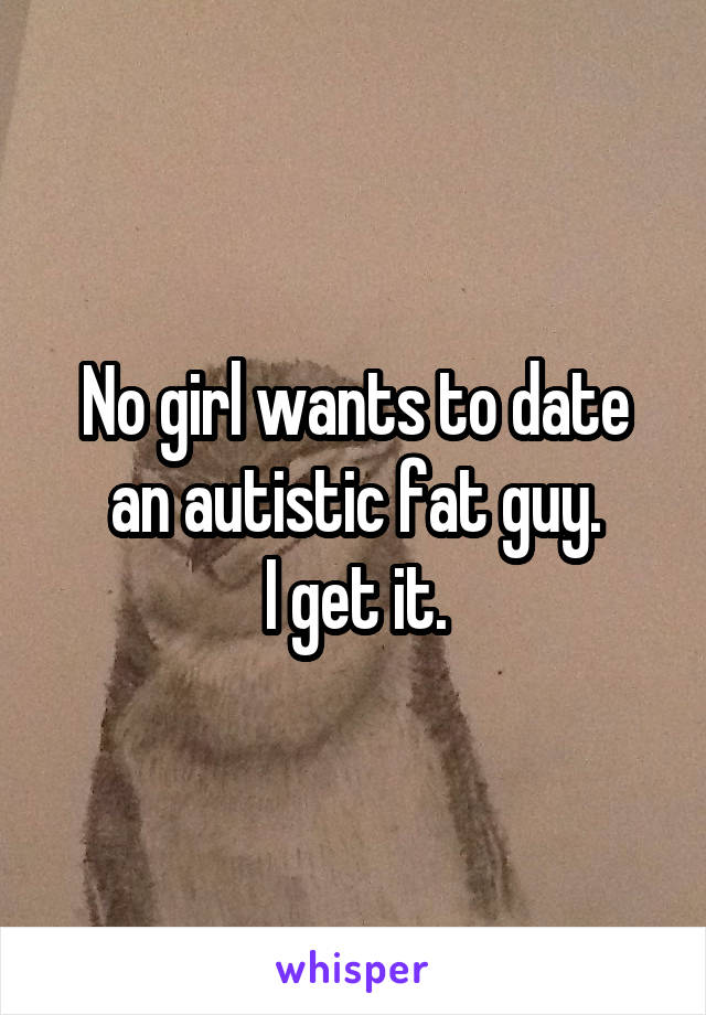 No girl wants to date an autistic fat guy.
I get it.