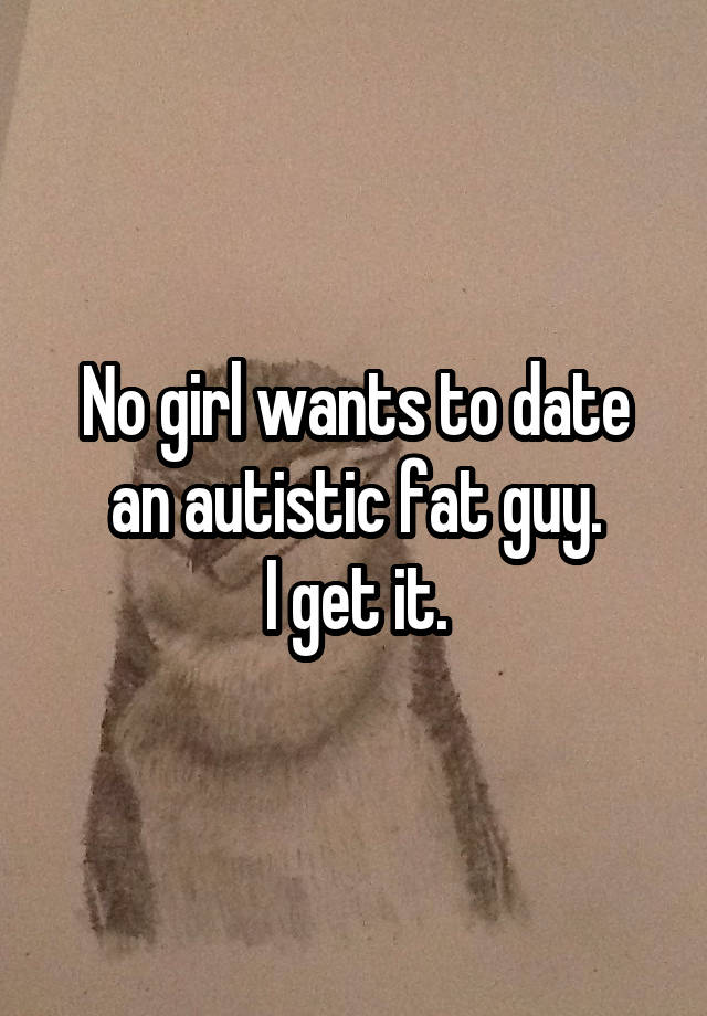 No girl wants to date an autistic fat guy.
I get it.