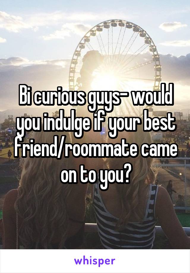 Bi curious guys- would you indulge if your best friend/roommate came on to you?