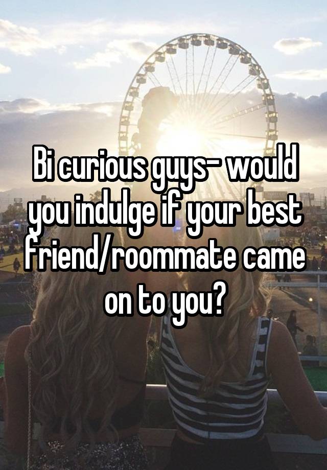 Bi curious guys- would you indulge if your best friend/roommate came on to you?