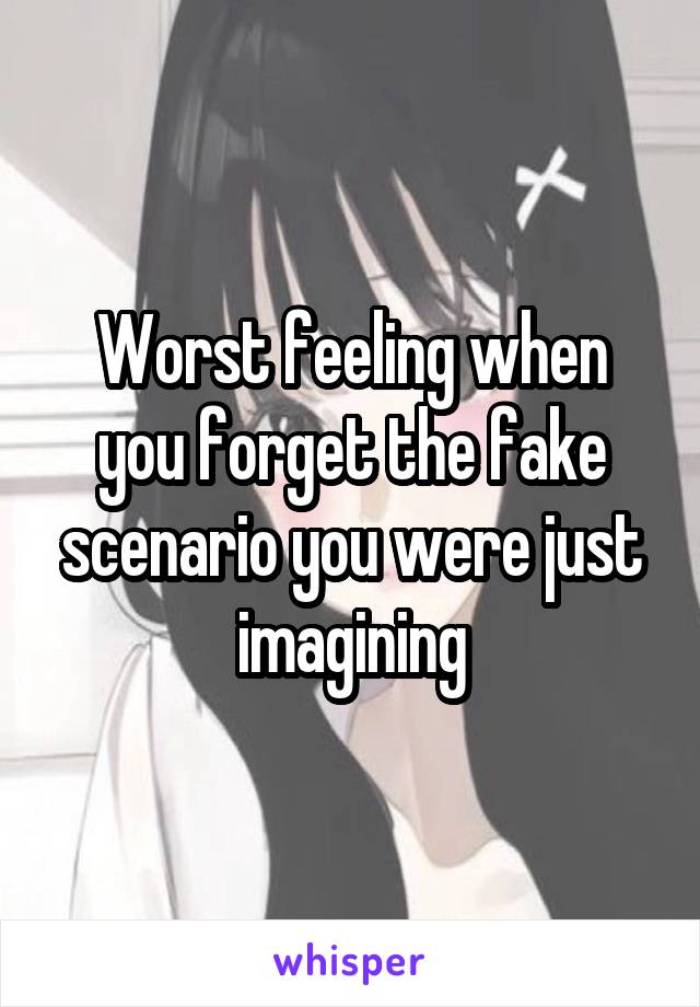 Worst feeling when you forget the fake scenario you were just imagining