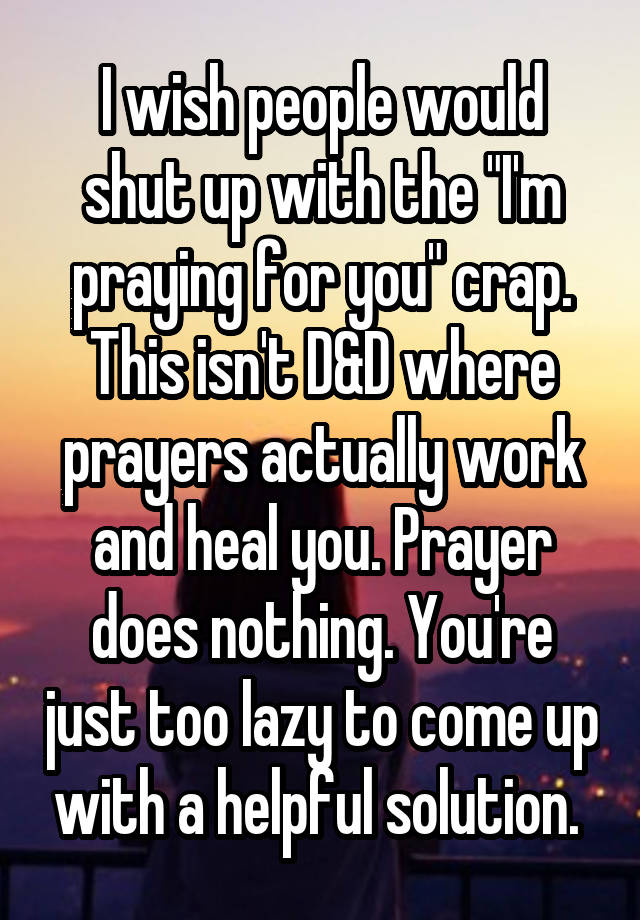 I wish people would shut up with the "I'm praying for you" crap. This isn't D&D where prayers actually work and heal you. Prayer does nothing. You're just too lazy to come up with a helpful solution. 