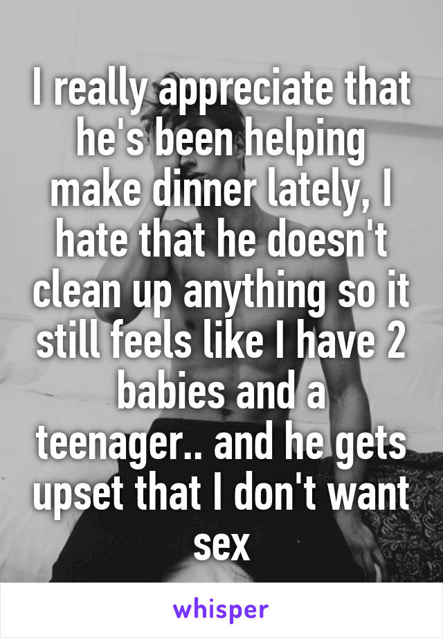 I really appreciate that he's been helping make dinner lately, I hate that he doesn't clean up anything so it still feels like I have 2 babies and a teenager.. and he gets upset that I don't want sex