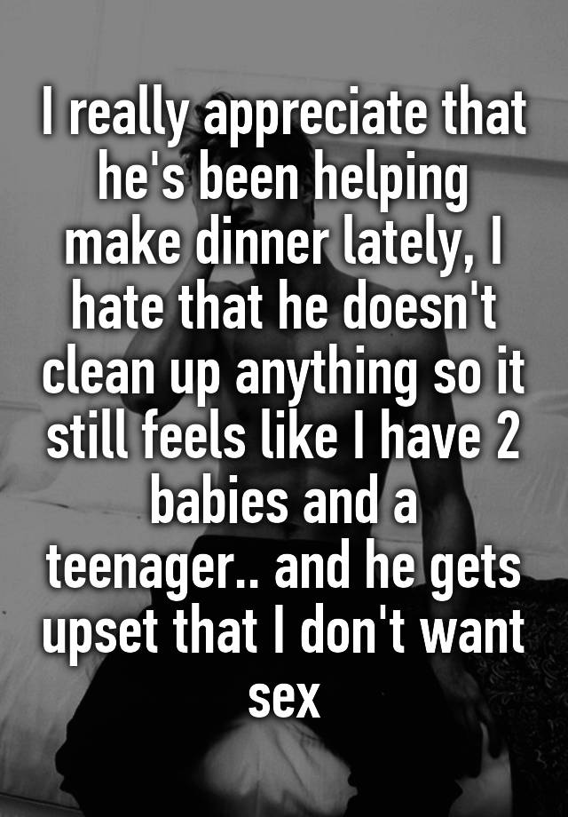 I really appreciate that he's been helping make dinner lately, I hate that he doesn't clean up anything so it still feels like I have 2 babies and a teenager.. and he gets upset that I don't want sex