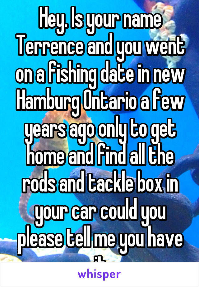 Hey. Is your name Terrence and you went on a fishing date in new Hamburg Ontario a few years ago only to get home and find all the rods and tackle box in your car could you please tell me you have it