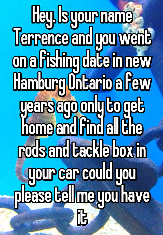 Hey. Is your name Terrence and you went on a fishing date in new Hamburg Ontario a few years ago only to get home and find all the rods and tackle box in your car could you please tell me you have it