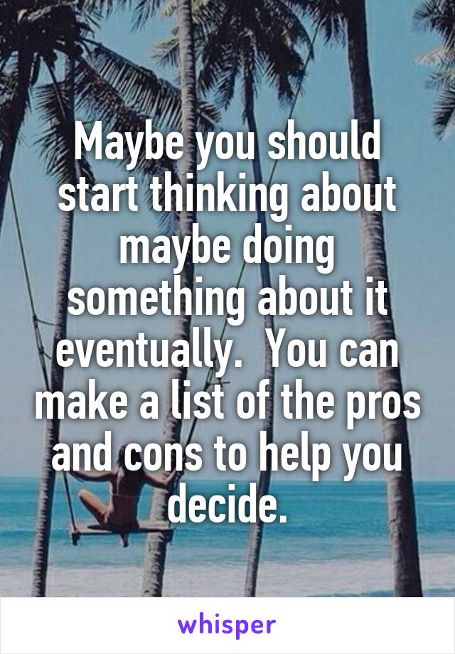 Maybe you should start thinking about maybe doing something about it eventually.  You can make a list of the pros and cons to help you decide.