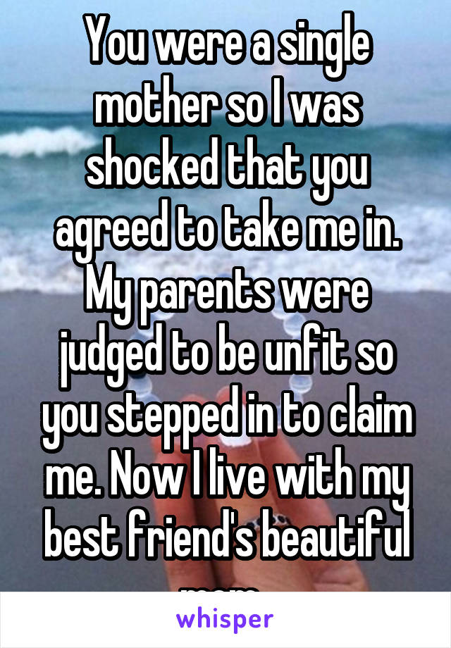 You were a single mother so I was shocked that you agreed to take me in. My parents were judged to be unfit so you stepped in to claim me. Now I live with my best friend's beautiful mom. 