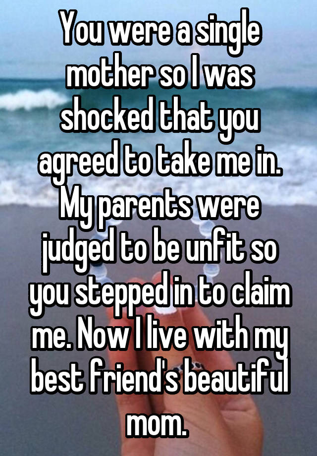 You were a single mother so I was shocked that you agreed to take me in. My parents were judged to be unfit so you stepped in to claim me. Now I live with my best friend's beautiful mom. 