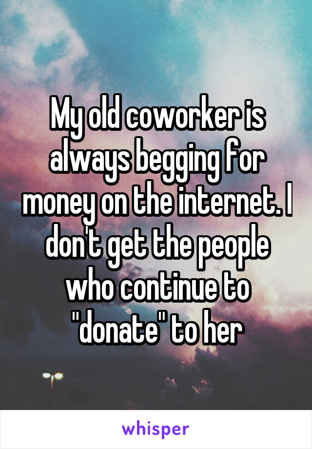 My old coworker is always begging for money on the internet. I don't get the people who continue to "donate" to her
