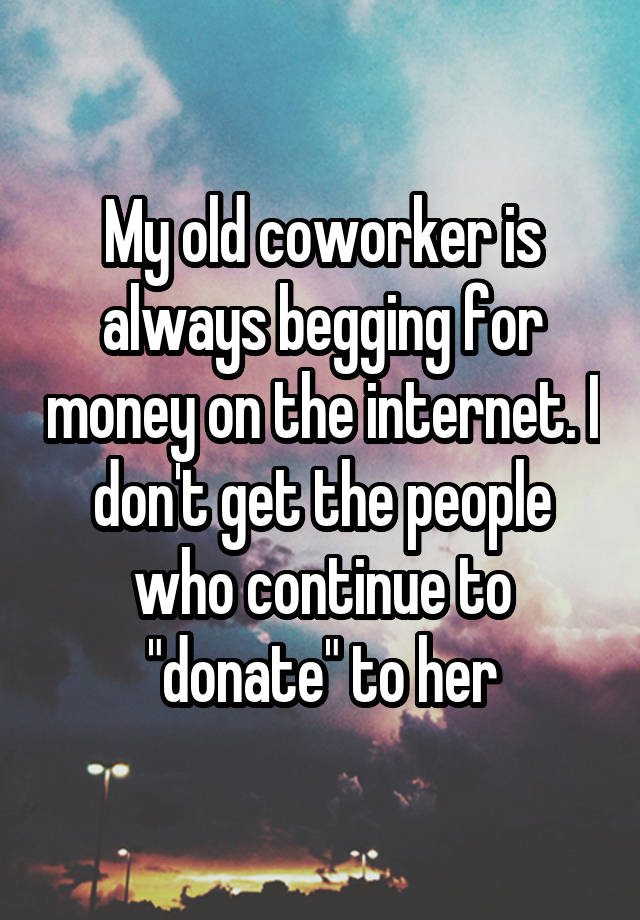 My old coworker is always begging for money on the internet. I don't get the people who continue to "donate" to her