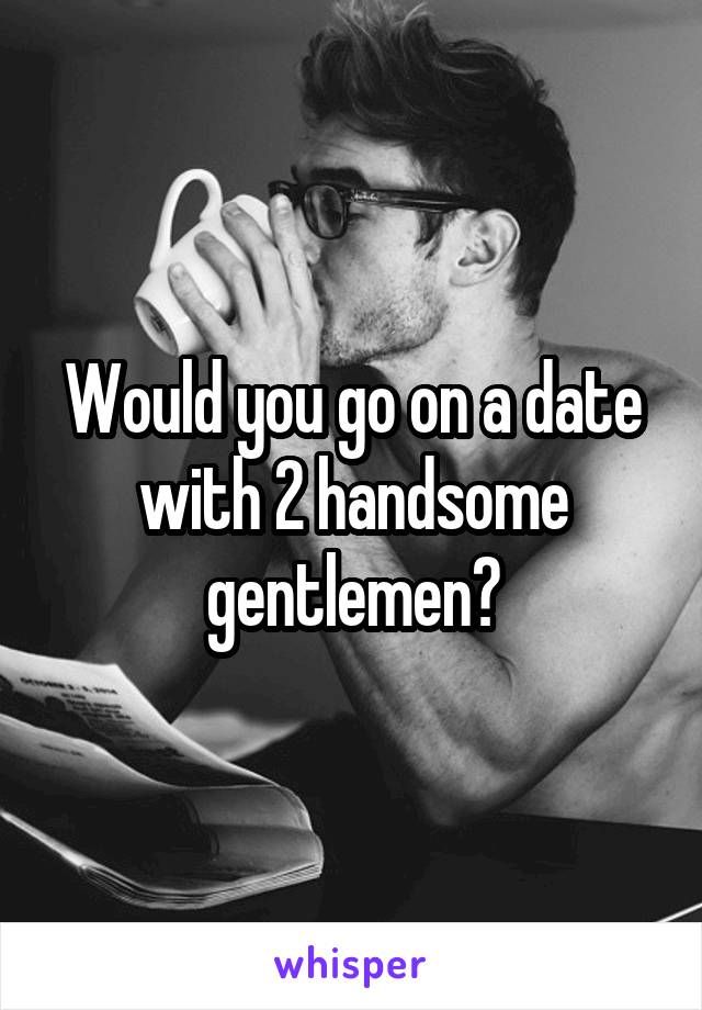 Would you go on a date with 2 handsome gentlemen?