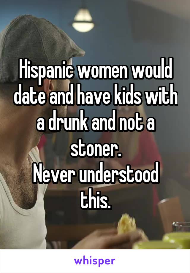 Hispanic women would date and have kids with a drunk and not a stoner.
Never understood this.