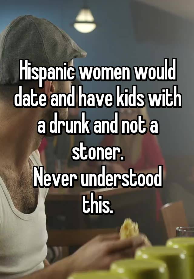 Hispanic women would date and have kids with a drunk and not a stoner.
Never understood this.