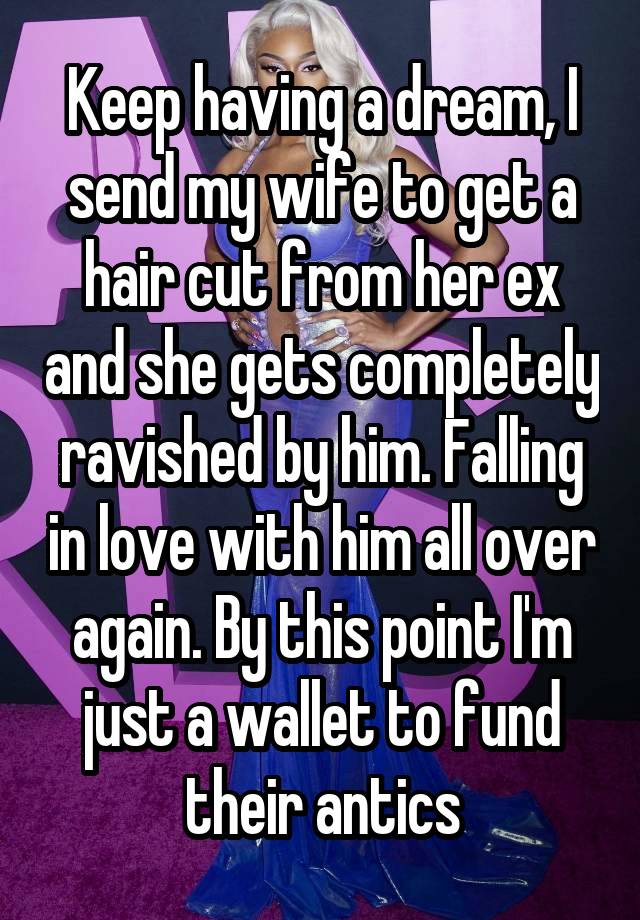 Keep having a dream, I send my wife to get a hair cut from her ex and she gets completely ravished by him. Falling in love with him all over again. By this point I'm just a wallet to fund their antics