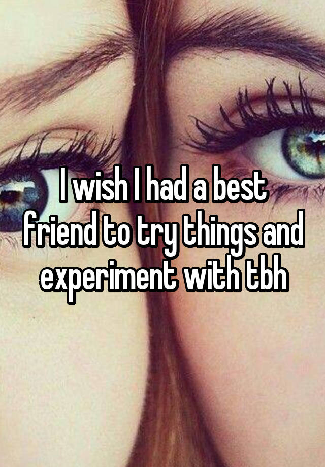 I wish I had a best friend to try things and experiment with tbh