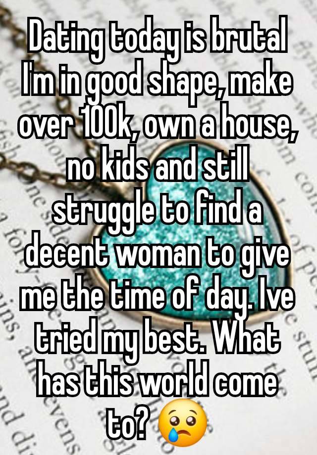 Dating today is brutal I'm in good shape, make over 100k, own a house, no kids and still struggle to find a decent woman to give me the time of day. Ive tried my best. What has this world come to? 😢