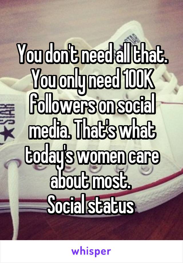 You don't need all that. You only need 100K followers on social media. That's what today's women care about most. 
Social status 