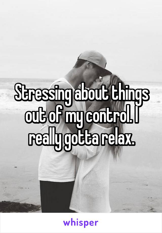 Stressing about things out of my control. I really gotta relax.