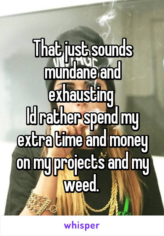 That just sounds mundane and exhausting 
Id rather spend my extra time and money on my projects and my weed. 