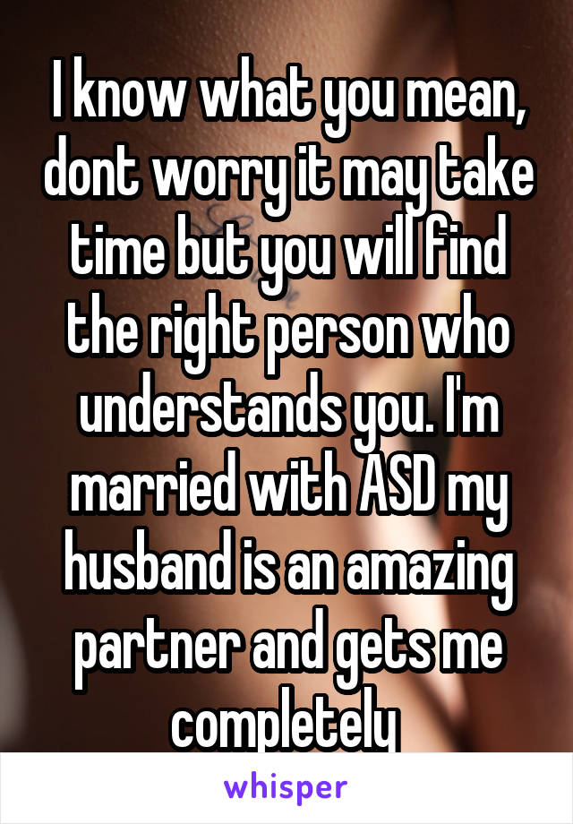 I know what you mean, dont worry it may take time but you will find the right person who understands you. I'm married with ASD my husband is an amazing partner and gets me completely 