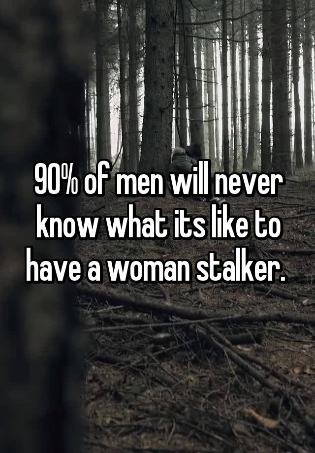 90% of men will never know what its like to have a woman stalker. 
