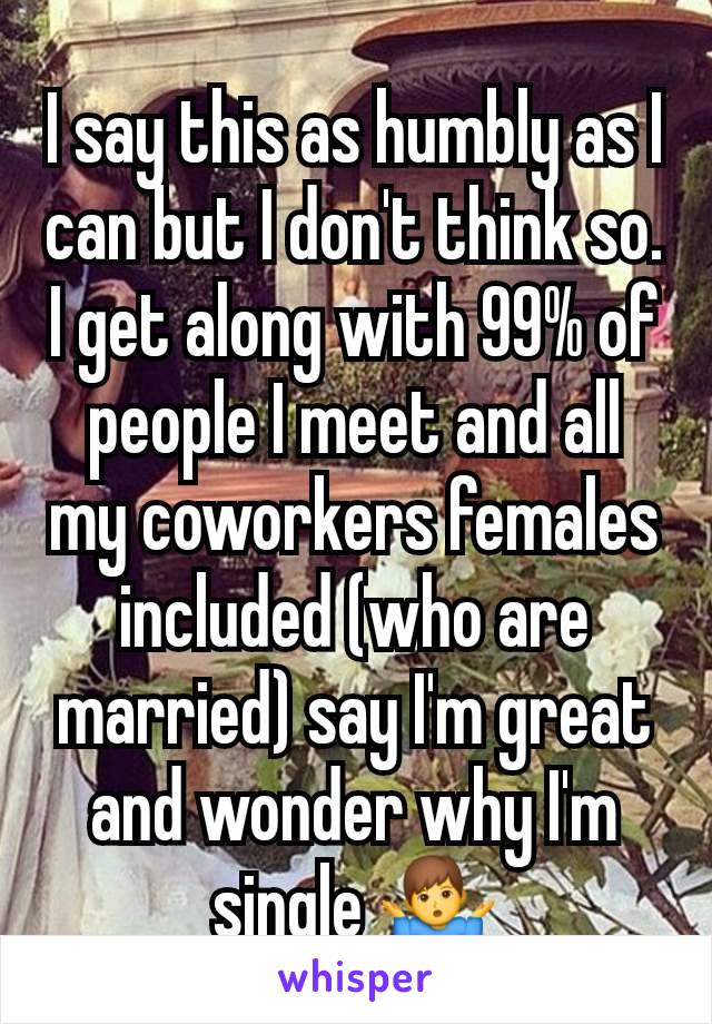 I say this as humbly as I can but I don't think so. I get along with 99% of people I meet and all my coworkers females included (who are married) say I'm great and wonder why I'm single 🤷‍♂️