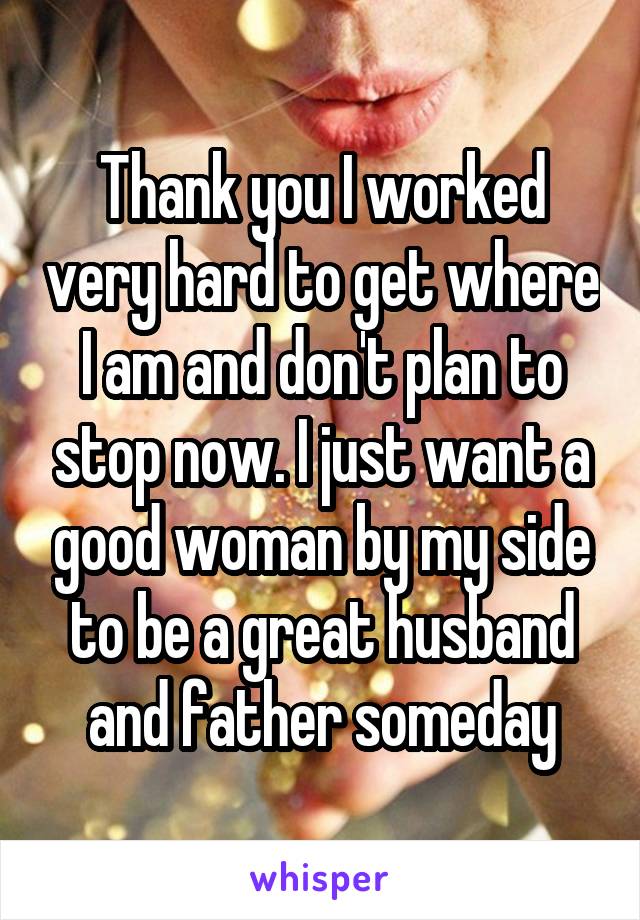 Thank you I worked very hard to get where I am and don't plan to stop now. I just want a good woman by my side to be a great husband and father someday