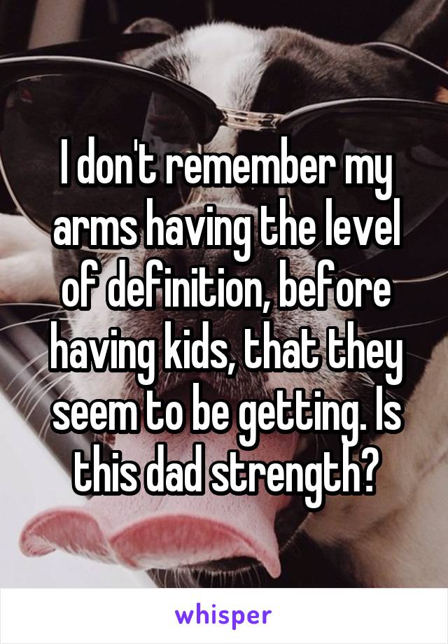 I don't remember my arms having the level of definition, before having kids, that they seem to be getting. Is this dad strength?