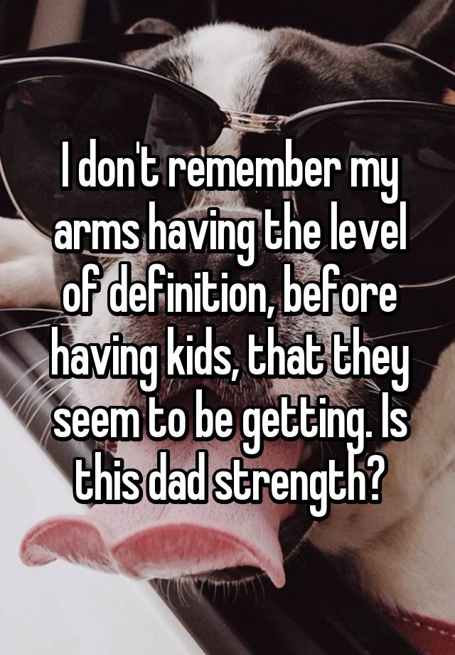 I don't remember my arms having the level of definition, before having kids, that they seem to be getting. Is this dad strength?