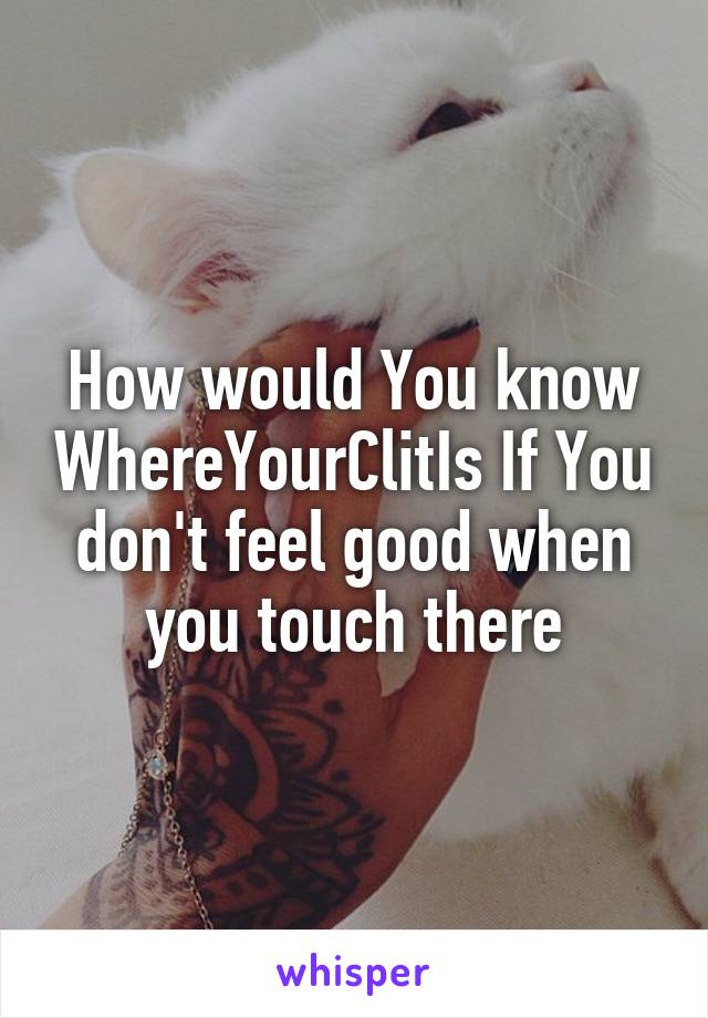 How would You know WhereYourClitIs If You don't feel good when you touch there