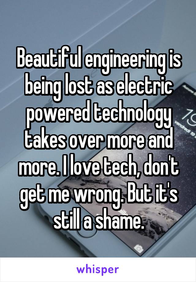 Beautiful engineering is being lost as electric powered technology takes over more and more. I love tech, don't get me wrong. But it's still a shame.