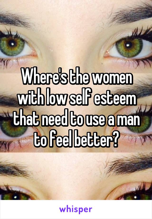 Where's the women with low self esteem that need to use a man to feel better?