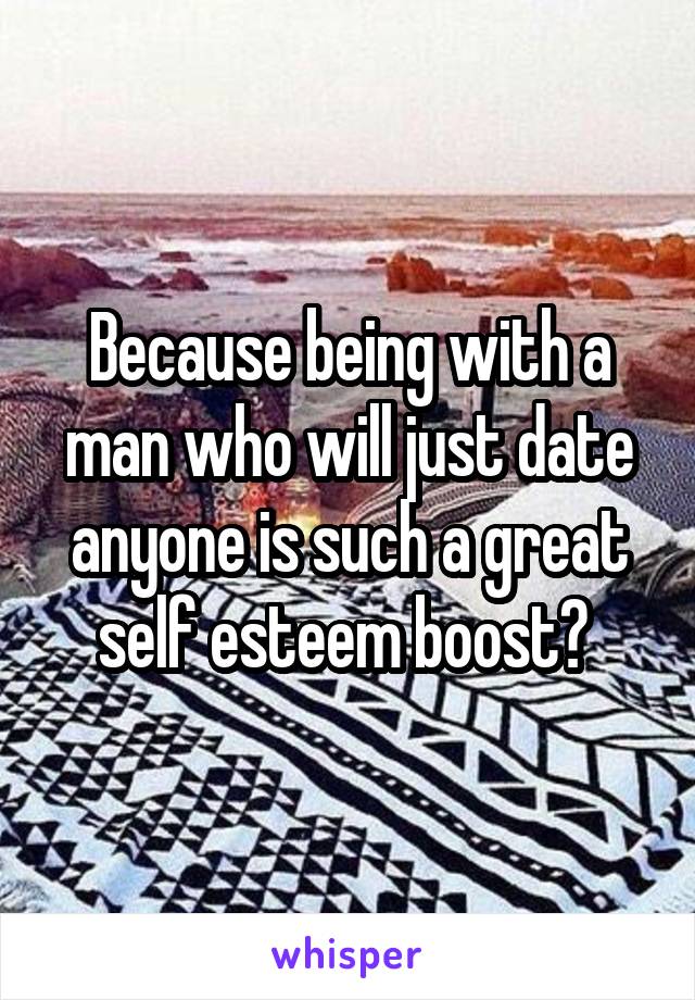 Because being with a man who will just date anyone is such a great self esteem boost? 