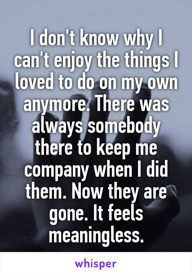 I don't know why I can't enjoy the things I loved to do on my own anymore. There was always somebody there to keep me company when I did them. Now they are gone. It feels meaningless.