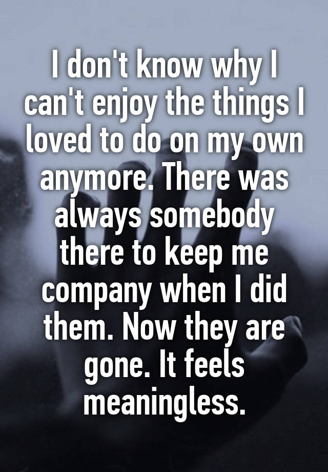 I don't know why I can't enjoy the things I loved to do on my own anymore. There was always somebody there to keep me company when I did them. Now they are gone. It feels meaningless.