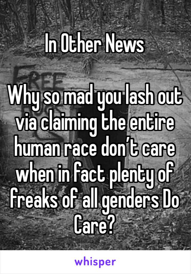 In Other News

Why so mad you lash out via claiming the entire human race don’t care when in fact plenty of freaks of all genders Do Care?