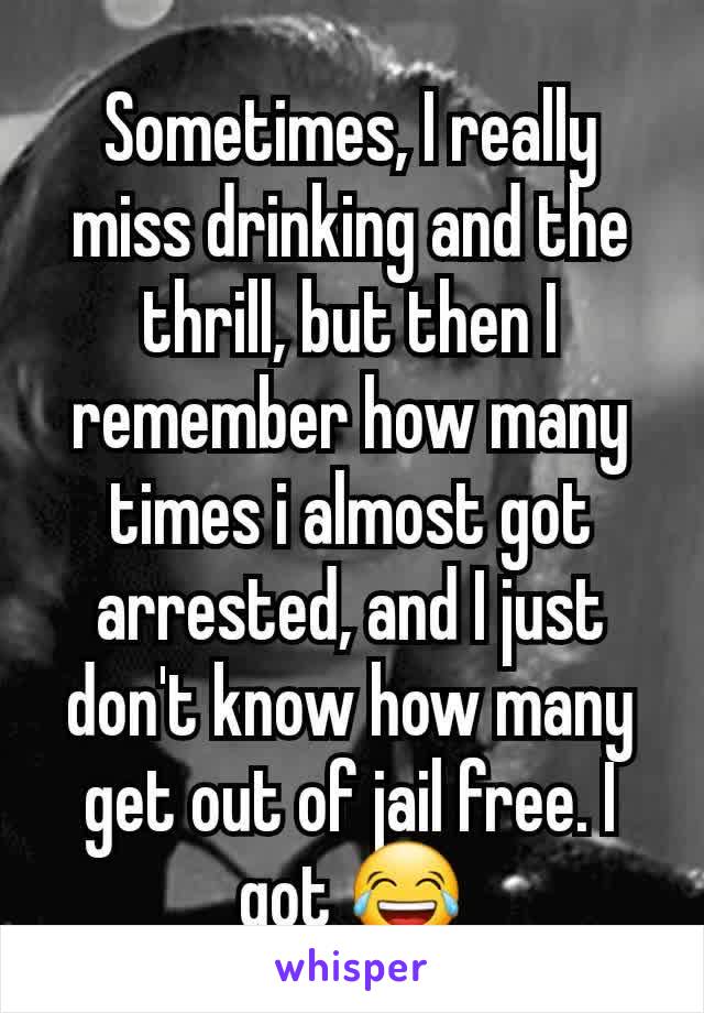 Sometimes, I really miss drinking and the thrill, but then I remember how many times i almost got arrested, and I just don't know how many get out of jail free. I got 😂