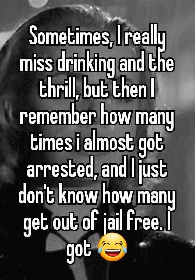 Sometimes, I really miss drinking and the thrill, but then I remember how many times i almost got arrested, and I just don't know how many get out of jail free. I got 😂